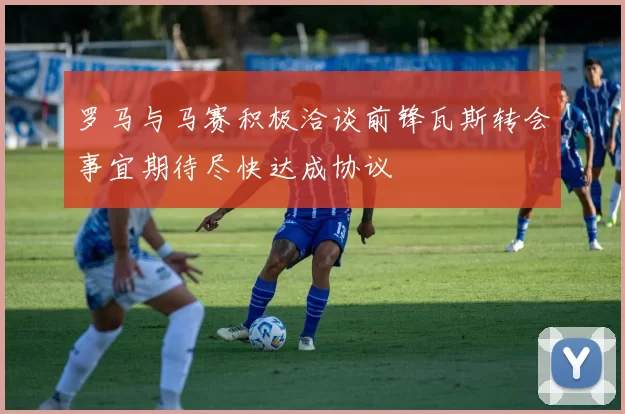罗马与马赛积极洽谈前锋瓦斯转会事宜期待尽快达成协议