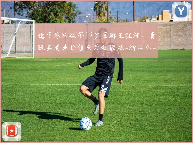 德甲球队欲签19岁国脚王钰栋，青睐其商业价值或外租锻炼_浙江队_联赛_前往