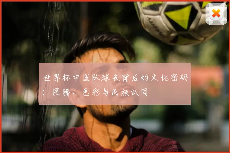 世界杯中国队球衣背后的文化密码：图腾、色彩与民族认同