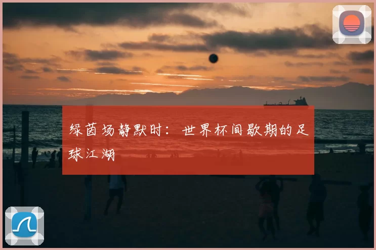 绿茵场静默时：世界杯间歇期的足球江湖