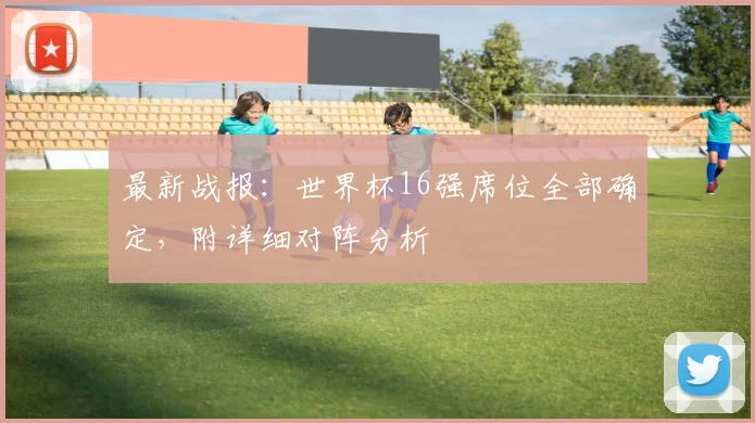 最新战报：世界杯16强席位全部确定，附详细对阵分析