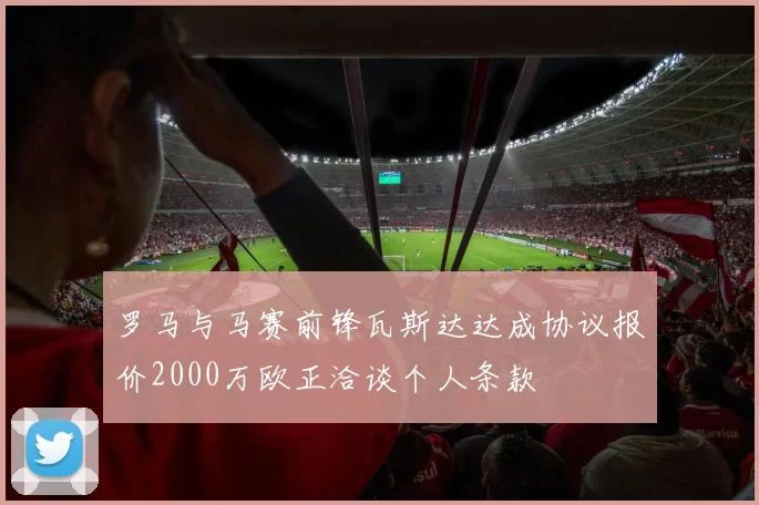 罗马与马赛前锋瓦斯达达成协议报价2000万欧正洽谈个人条款