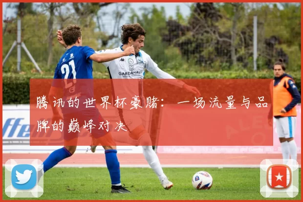 腾讯的世界杯豪赌：一场流量与品牌的巅峰对决