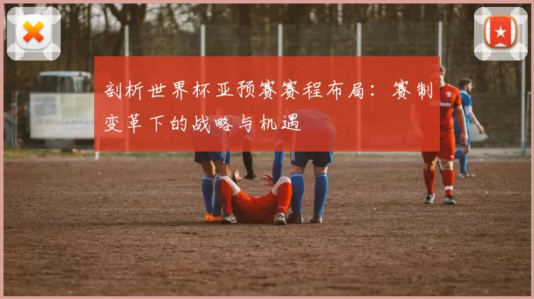 剖析世界杯亚预赛赛程布局：赛制变革下的战略与机遇
