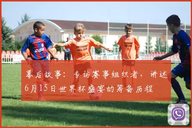 幕后故事：专访赛事组织者，讲述6月15日世界杯盛宴的筹备历程