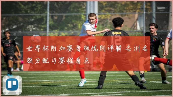 世界杯附加赛晋级规则详解 各洲名额分配与赛程看点