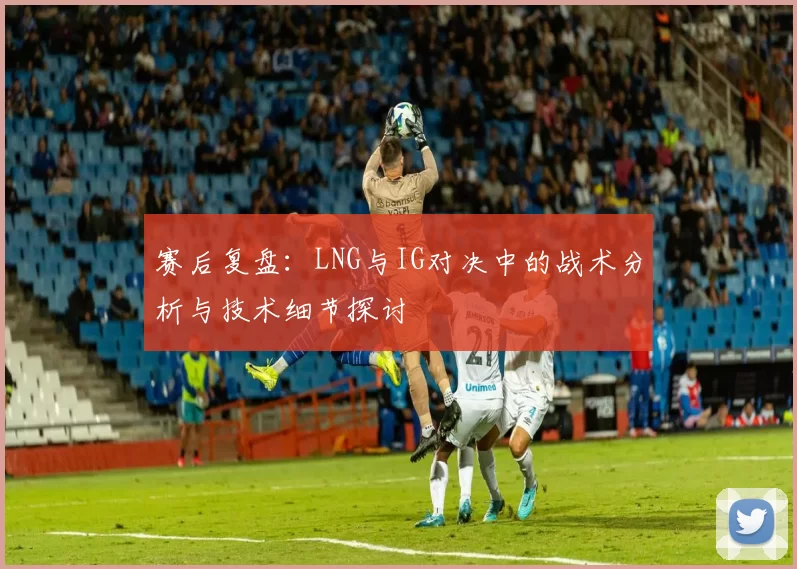 赛后复盘：LNG与IG对决中的战术分析与技术细节探讨